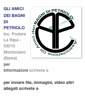 ￼GLI AMICI DEI BAGNI DI PETRIOLO
loc. Podere La Ripa - 53015 Monticiano (Siena)
per informazioni scrivete a info@petriolo.org
per inviare file, immagini, video altri allegati scrivete a gliamicideibagnidipetriolo@gmail.com 